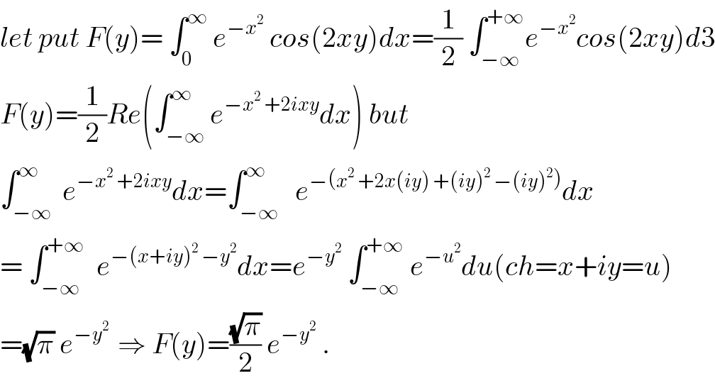 let put F(y)= ∫_0 ^∞  e^(−x^2 )  cos(2xy)dx=(1/2) ∫_(−∞) ^(+∞) e^(−x^2 ) cos(2xy)d3  F(y)=(1/2)Re(∫_(−∞) ^∞ e^(−x^2  +2ixy) dx) but  ∫_(−∞) ^∞  e^(−x^2  +2ixy) dx=∫_(−∞) ^∞   e^(−(x^2  +2x(iy) +(iy)^2  −(iy)^2 )) dx  = ∫_(−∞) ^(+∞)   e^(−(x+iy)^2  −y^2 ) dx=e^(−y^2 )  ∫_(−∞) ^(+∞)  e^(−u^2 ) du(ch=x+iy=u)  =(√π) e^(−y^2  )  ⇒ F(y)=((√π)/2) e^(−y^2 )  .  