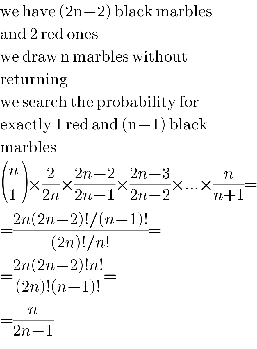 we have (2n−2) black marbles  and 2 red ones  we draw n marbles without  returning  we search the probability for  exactly 1 red and (n−1) black  marbles   ((n),(1) )×(2/(2n))×((2n−2)/(2n−1))×((2n−3)/(2n−2))×...×(n/(n+1))=  =((2n(2n−2)!/(n−1)!)/((2n)!/n!))=  =((2n(2n−2)!n!)/((2n)!(n−1)!))=  =(n/(2n−1))  