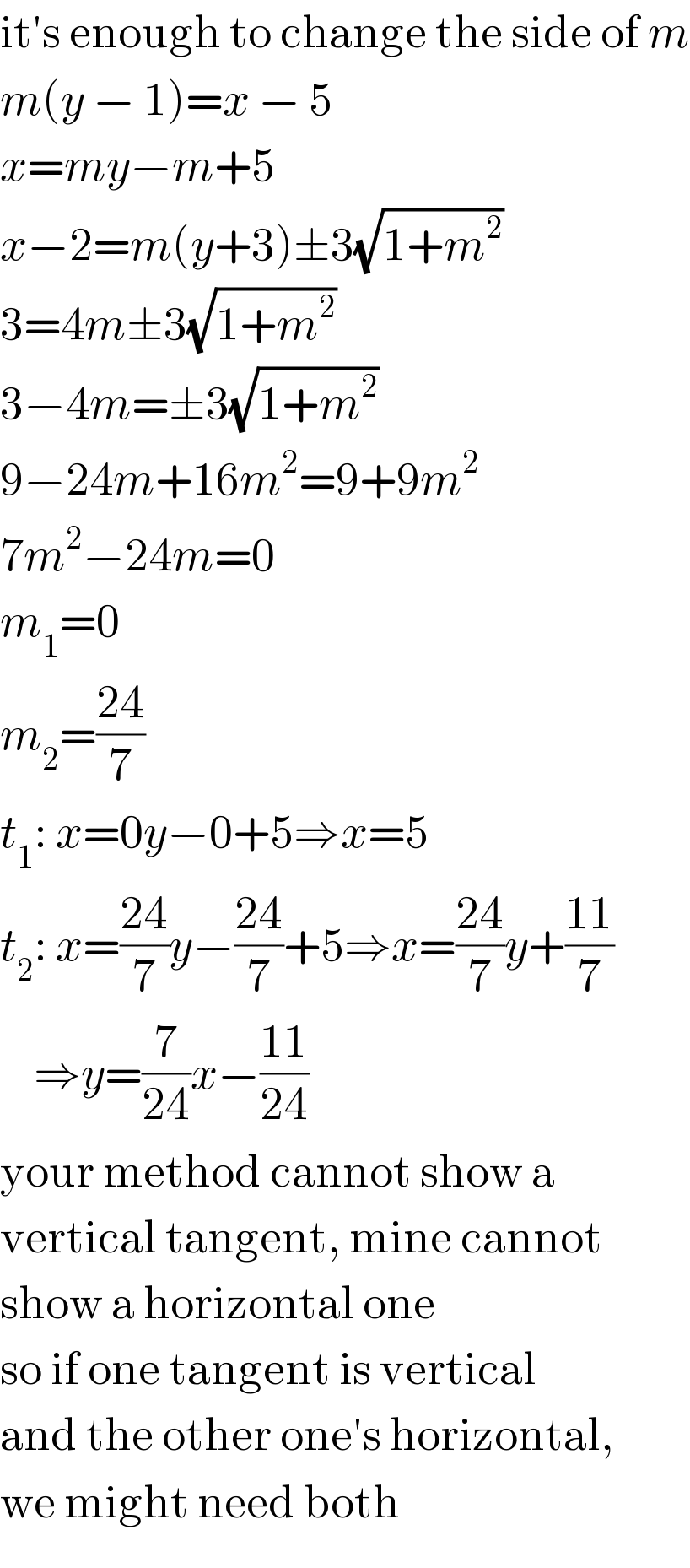 it′s enough to change the side of m  m(y − 1)=x − 5  x=my−m+5  x−2=m(y+3)±3(√(1+m^2 ))  3=4m±3(√(1+m^2 ))  3−4m=±3(√(1+m^2 ))  9−24m+16m^2 =9+9m^2   7m^2 −24m=0  m_1 =0  m_2 =((24)/7)  t_1 : x=0y−0+5⇒x=5  t_2 : x=((24)/7)y−((24)/7)+5⇒x=((24)/7)y+((11)/7)      ⇒y=(7/(24))x−((11)/(24))  your method cannot show a  vertical tangent, mine cannot  show a horizontal one  so if one tangent is vertical  and the other one′s horizontal,  we might need both  