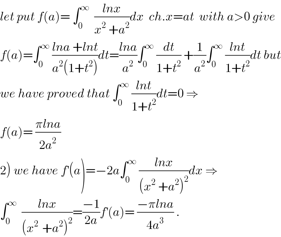 let put f(a)= ∫_0 ^∞   ((lnx)/(x^2  +a^2 ))dx  ch.x=at  with a>0 give  f(a)=∫_0 ^∞  ((lna +lnt)/(a^2 (1+t^2 )))dt=((lna)/a^2 )∫_0 ^∞  (dt/(1+t^2 )) +(1/a^2 )∫_0 ^∞  ((lnt)/(1+t^2 ))dt but  we have proved that ∫_0 ^∞  ((lnt)/(1+t^2 ))dt=0 ⇒  f(a)= ((πlna)/(2a^2 ))  2) we have f^′ (a)=−2a∫_0 ^∞  ((lnx)/((x^2  +a^2 )^2 ))dx ⇒  ∫_0 ^∞   ((lnx)/((x^(2 )  +a^2 )^2 ))=((−1)/(2a))f^′ (a)= ((−πlna)/(4a^3 )) .  