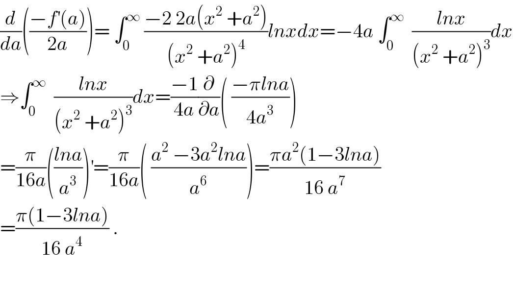 (d/da)(((−f^′ (a))/(2a)))= ∫_0 ^∞  ((−2 2a(x^2  +a^2 ))/((x^2  +a^2 )^4 ))lnxdx=−4a ∫_0 ^∞   ((lnx)/((x^2  +a^2 )^3 ))dx  ⇒∫_0 ^∞   ((lnx)/((x^2  +a^2 )^3 ))dx=((−1)/(4a))(∂/∂a)( ((−πlna)/(4a^3 )))  =(π/(16a))(((lna)/a^3 ))^′ =(π/(16a))( ((a^2  −3a^2 lna)/a^6 ))=((πa^2 (1−3lna))/(16 a^7 ))  =((π(1−3lna))/(16 a^4 )) .    