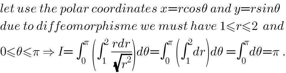 let use the polar coordinates x=rcosθ and y=rsinθ  due to diffeomorphisme we must have 1≤r≤2  and  0≤θ≤π ⇒ I= ∫_0 ^π  (∫_1 ^2  ((rdr)/(√r^2 )))dθ=∫_0 ^π  (∫_1 ^2 dr)dθ =∫_0 ^π dθ=π .  