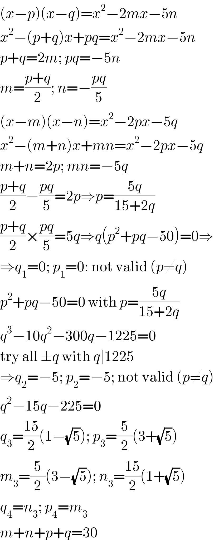 (x−p)(x−q)=x^2 −2mx−5n  x^2 −(p+q)x+pq=x^2 −2mx−5n  p+q=2m; pq=−5n  m=((p+q)/2); n=−((pq)/5)  (x−m)(x−n)=x^2 −2px−5q  x^2 −(m+n)x+mn=x^2 −2px−5q  m+n=2p; mn=−5q  ((p+q)/2)−((pq)/5)=2p⇒p=((5q)/(15+2q))  ((p+q)/2)×((pq)/5)=5q⇒q(p^2 +pq−50)=0⇒  ⇒q_1 =0; p_1 =0: not valid (p≠q)  p^2 +pq−50=0 with p=((5q)/(15+2q))  q^3 −10q^2 −300q−1225=0  try all ±q with q∣1225  ⇒q_2 =−5; p_2 =−5; not valid (p≠q)  q^2 −15q−225=0  q_3 =((15)/2)(1−(√5)); p_3 =(5/2)(3+(√5))  m_3 =(5/2)(3−(√5)); n_3 =((15)/2)(1+(√5))  q_4 =n_3 ; p_4 =m_3   m+n+p+q=30  