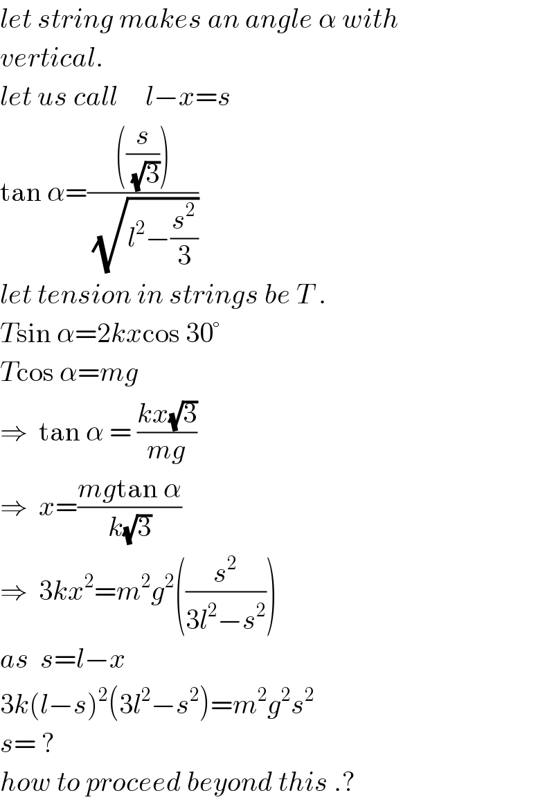 let string makes an angle α with  vertical.  let us call     l−x=s  tan α=((((s/(√3))))/(√(l^2 −(s^2 /3))))  let tension in strings be T .  Tsin α=2kxcos 30°  Tcos α=mg  ⇒  tan α = ((kx(√3))/(mg))  ⇒  x=((mgtan α)/(k(√3)))  ⇒  3kx^2 =m^2 g^2 ((s^2 /(3l^2 −s^2 )))  as  s=l−x  3k(l−s)^2 (3l^2 −s^2 )=m^2 g^2 s^2   s= ?  how to proceed beyond this .?  