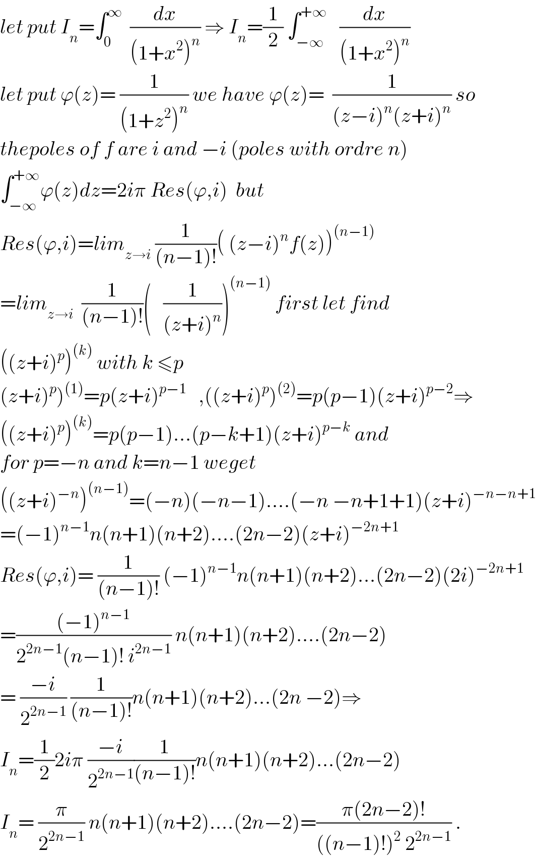 let put I_n =∫_0 ^∞   (dx/((1+x^2 )^n )) ⇒ I_n =(1/2) ∫_(−∞) ^(+∞)    (dx/((1+x^2 )^n ))   let put ϕ(z)= (1/((1+z^2 )^n )) we have ϕ(z)=  (1/((z−i)^n (z+i)^n )) so  thepoles of f are i and −i (poles with ordre n)  ∫_(−∞) ^(+∞) ϕ(z)dz=2iπ Res(ϕ,i)  but  Res(ϕ,i)=lim_(z→i)  (1/((n−1)!))( (z−i)^n f(z))^((n−1))   =lim_(z→i)   (1/((n−1)!))(   (1/((z+i)^n )))^((n−1))  first let find  ((z+i)^p )^((k))  with k ≤p  (z+i)^p )^((1)) =p(z+i)^(p−1)    ,((z+i)^p )^((2)) =p(p−1)(z+i)^(p−2) ⇒  ((z+i)^p )^((k)) =p(p−1)...(p−k+1)(z+i)^(p−k)  and  for p=−n and k=n−1 weget  ((z+i)^(−n) )^((n−1)) =(−n)(−n−1)....(−n −n+1+1)(z+i)^(−n−n+1)   =(−1)^(n−1) n(n+1)(n+2)....(2n−2)(z+i)^(−2n+1)   Res(ϕ,i)= (1/((n−1)!)) (−1)^(n−1) n(n+1)(n+2)...(2n−2)(2i)^(−2n+1)   =(((−1)^(n−1) )/(2^(2n−1) (n−1)! i^(2n−1) )) n(n+1)(n+2)....(2n−2)  = ((−i)/2^(2n−1) ) (1/((n−1)!))n(n+1)(n+2)...(2n −2)⇒  I_n =(1/2)2iπ ((−i)/2^(2n−1) )(1/((n−1)!))n(n+1)(n+2)...(2n−2)  I_n = (π/2^(2n−1) ) n(n+1)(n+2)....(2n−2)=((π(2n−2)!)/(((n−1)!)^2  2^(2n−1) )) .  