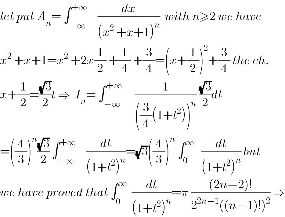 let put A_n = ∫_(−∞) ^(+∞)     (dx/((x^2  +x+1)^n ))  with n≥2 we have  x^2  +x+1=x^2  +2x(1/2) +(1/4) +(3/4)=(x+(1/2))^2 +(3/4) the ch.  x+(1/2)=((√3)/2)t ⇒  I_n = ∫_(−∞) ^(+∞)      (1/(((3/4)(1+t^2 ))^n )) ((√3)/2)dt  =((4/3))^n ((√3)/2) ∫_(−∞) ^(+∞)     (dt/((1+t^2 )^n ))=(√3)((4/3))^n  ∫_0 ^∞    (dt/((1+t^2 )^n )) but  we have proved that ∫_0 ^∞   (dt/((1+t^2 )^n ))=π (((2n−2)!)/(2^(2n−1) ((n−1)!)^2 )) ⇒  