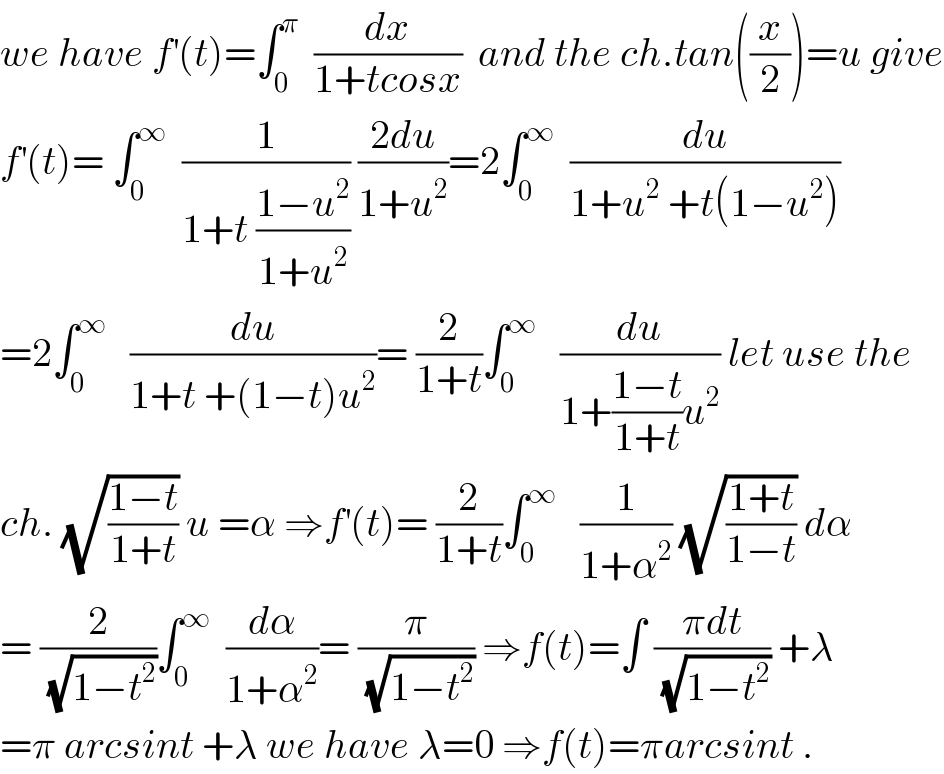 we have f^′ (t)=∫_0 ^π   (dx/(1+tcosx))  and the ch.tan((x/2))=u give  f^′ (t)= ∫_0 ^∞   (1/(1+t ((1−u^2 )/(1+u^2 )))) ((2du)/(1+u^2 ))=2∫_0 ^∞   (du/(1+u^2  +t(1−u^2 )))  =2∫_0 ^∞    (du/(1+t +(1−t)u^2 ))= (2/(1+t))∫_0 ^∞    (du/(1+((1−t)/(1+t))u^2 )) let use the  ch. (√((1−t)/(1+t))) u =α ⇒f^′ (t)= (2/(1+t))∫_0 ^∞    (1/(1+α^2 )) (√((1+t)/(1−t))) dα  = (2/(√(1−t^2 )))∫_0 ^∞   (dα/(1+α^2 ))= (π/(√(1−t^2 ))) ⇒f(t)=∫ ((πdt)/(√(1−t^2 ))) +λ  =π arcsint +λ we have λ=0 ⇒f(t)=πarcsint .  