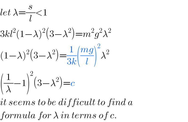 let λ=(s/l)<1  3kl^2 (1−λ)^2 (3−λ^2 )=m^2 g^2 λ^2   (1−λ)^2 (3−λ^2 )=(1/(3k))(((mg)/l))^2 λ^2   ((1/λ)−1)^2 (3−λ^2 )=c  it seems to be difficult to find a  formula for λ in terms of c.  