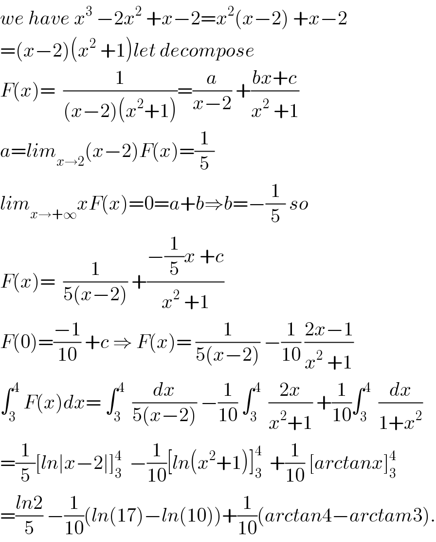 we have x^3  −2x^2  +x−2=x^2 (x−2) +x−2  =(x−2)(x^2  +1)let decompose  F(x)=  (1/((x−2)(x^2 +1)))=(a/(x−2)) +((bx+c)/(x^2  +1))  a=lim_(x→2) (x−2)F(x)=(1/5)  lim_(x→+∞) xF(x)=0=a+b⇒b=−(1/5) so  F(x)=  (1/(5(x−2))) +((−(1/5)x +c)/(x^2  +1))  F(0)=((−1)/(10)) +c ⇒ F(x)= (1/(5(x−2))) −(1/(10)) ((2x−1)/(x^2  +1))  ∫_3 ^4  F(x)dx= ∫_3 ^4   (dx/(5(x−2))) −(1/(10)) ∫_3 ^4   ((2x)/(x^2 +1)) +(1/(10))∫_3 ^4   (dx/(1+x^2 ))  =(1/5)[ln∣x−2∣]_3 ^4   −(1/(10))[ln(x^2 +1)]_3 ^4   +(1/(10)) [arctanx]_3 ^4   =((ln2)/5) −(1/(10))(ln(17)−ln(10))+(1/(10))(arctan4−arctam3).  
