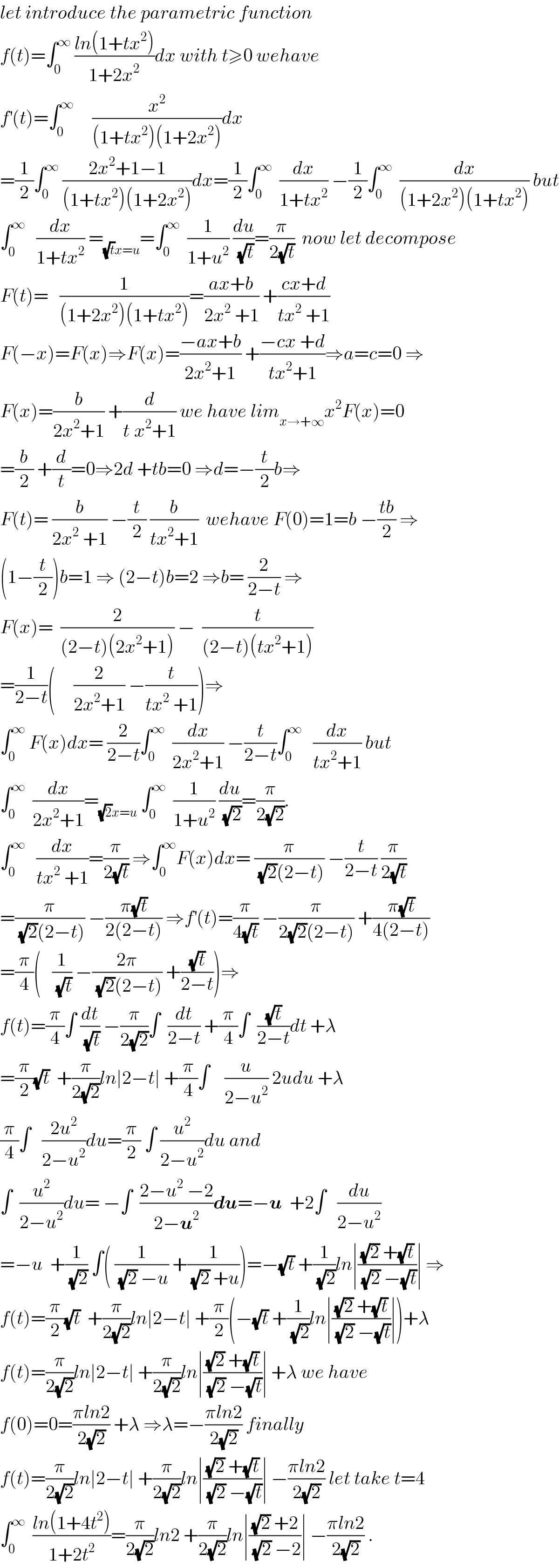 let introduce the parametric function  f(t)=∫_0 ^∞  ((ln(1+tx^2 ))/(1+2x^2 ))dx with t≥0 wehave  f^′ (t)=∫_0 ^∞      (x^2 /((1+tx^2 )(1+2x^2 )))dx  =(1/2)∫_0 ^∞  ((2x^2 +1−1)/((1+tx^2 )(1+2x^2 )))dx=(1/2)∫_0 ^∞   (dx/(1+tx^2 )) −(1/2)∫_0 ^∞   (dx/((1+2x^2 )(1+tx^2 ))) but  ∫_0 ^∞    (dx/(1+tx^2 )) =_((√t)x=u) =∫_0 ^∞   (1/(1+u^2 )) (du/(√t))=(π/(2(√t)))  now let decompose  F(t)=   (1/((1+2x^2 )(1+tx^2 )))=((ax+b)/(2x^2  +1)) +((cx+d)/(tx^2  +1))  F(−x)=F(x)⇒F(x)=((−ax+b)/(2x^2 +1)) +((−cx +d)/(tx^2 +1))⇒a=c=0 ⇒  F(x)=(b/(2x^2 +1)) +(d/(t^ x^2 +1)) we have lim_(x→+∞) x^2 F(x)=0  =(b/2) +(d/t)=0⇒2d +tb=0 ⇒d=−(t/2)b⇒  F(t)= (b/(2x^2  +1)) −(t/2) (b/(tx^2 +1))  wehave F(0)=1=b −((tb)/2) ⇒  (1−(t/2))b=1 ⇒ (2−t)b=2 ⇒b= (2/(2−t)) ⇒  F(x)=  (2/((2−t)(2x^2 +1))) −  (t/((2−t)(tx^2 +1)))  =(1/(2−t))(     (2/(2x^2 +1)) −(t/(tx^2  +1)))⇒  ∫_0 ^∞  F(x)dx= (2/(2−t))∫_0 ^∞   (dx/(2x^2 +1)) −(t/(2−t))∫_0 ^∞    (dx/(tx^2 +1)) but  ∫_0 ^∞   (dx/(2x^2 +1))=_((√2)x=u)  ∫_0 ^∞   (1/(1+u^2 )) (du/(√2))=(π/(2(√2))).  ∫_0 ^∞    (dx/(tx^2  +1))=(π/(2(√t))) ⇒∫_0 ^∞ F(x)dx= (π/((√2)(2−t))) −(t/(2−t)) (π/(2(√t)))  =(π/((√2)(2−t))) −((π(√t))/(2(2−t))) ⇒f^′ (t)=(π/(4(√t))) −(π/(2(√2)(2−t))) +((π(√t))/(4(2−t)))  =(π/4)(   (1/(√t)) −((2π)/((√2)(2−t))) +((√t)/(2−t)))⇒  f(t)=(π/4)∫ (dt/(√t)) −(π/(2(√2)))∫  (dt/(2−t)) +(π/4)∫  ((√t)/(2−t))dt +λ  =(π/2)(√t)  +(π/(2(√2)))ln∣2−t∣ +(π/4)∫    (u/(2−u^2 )) 2udu +λ  (π/4)∫   ((2u^2 )/(2−u^2 ))du=(π/2) ∫ (u^2 /(2−u^2 ))du and  ∫  (u^2 /(2−u^2 ))du= −∫  ((2−u^2  −2)/(2−u^2 ))du=−u  +2∫   (du/(2−u^2 ))  =−u  +(1/(√2)) ∫( (1/((√2) −u)) +(1/((√2) +u)))=−(√t) +(1/(√2))ln∣(((√2) +(√t))/((√2) −(√t)))∣ ⇒  f(t)=(π/2)(√t)  +(π/(2(√2)))ln∣2−t∣ +(π/2)(−(√t) +(1/(√2))ln∣(((√2) +(√t))/((√2) −(√t)))∣)+λ  f(t)=(π/(2(√2)))ln∣2−t∣ +(π/(2(√2)))ln∣(((√2) +(√t))/((√2) −(√t)))∣ +λ we have  f(0)=0=((πln2)/(2(√2))) +λ ⇒λ=−((πln2)/(2(√2))) finally  f(t)=(π/(2(√2)))ln∣2−t∣ +(π/(2(√2)))ln∣(((√2) +(√t))/((√2) −(√t)))∣ −((πln2)/(2(√2))) let take t=4  ∫_0 ^∞   ((ln(1+4t^2 ))/(1+2t^2 ))=(π/(2(√2)))ln2 +(π/(2(√2)))ln∣(((√2) +2)/((√2) −2))∣ −((πln2)/(2(√2))) .  