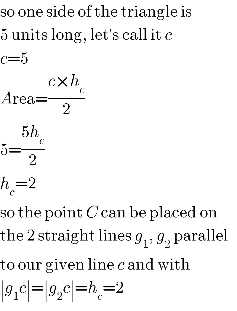 so one side of the triangle is  5 units long, let′s call it c  c=5  Area=((c×h_c )/2)  5=((5h_c )/2)  h_c =2  so the point C can be placed on  the 2 straight lines g_1 , g_2  parallel   to our given line c and with  ∣g_1 c∣=∣g_2 c∣=h_c =2  