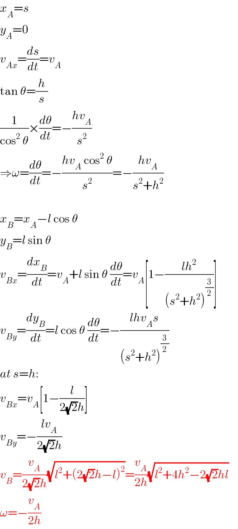 x_A =s  y_A =0  v_(Ax) =(ds/dt)=v_A   tan θ=(h/s)  (1/(cos^2  θ))×(dθ/dt)=−((hv_A )/s^2 )  ⇒ω=(dθ/dt)=−((hv_A  cos^2  θ)/s^2 )=−((hv_A )/(s^2 +h^2 ))    x_B =x_A −l cos θ  y_B =l sin θ  v_(Bx) =(dx_B /dt)=v_A +l sin θ (dθ/dt)=v_A [1−((lh^2 )/((s^2 +h^2 )^(3/2) ))]  v_(By) =(dy_B /dt)=l cos θ (dθ/dt)=−((lhv_A s)/((s^2 +h^2 )^(3/2) ))  at s=h:  v_(Bx) =v_A [1−(l/(2(√2)h))]  v_(By) =−((lv_A )/(2(√2)h))  v_B =(v_A /(2(√2)h))(√(l^2 +(2(√2)h−l)^2 ))=(v_A /(2h))(√(l^2 +4h^2 −2(√2)hl))  ω=−(v_A /(2h))  
