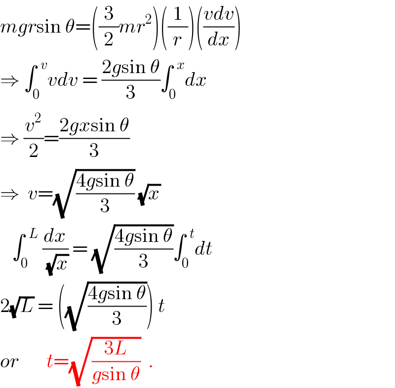 mgrsin θ=((3/2)mr^2 )((1/r))(((vdv)/dx))  ⇒ ∫_0 ^(  v) vdv = ((2gsin θ)/3)∫_0 ^(  x) dx  ⇒ (v^2 /2)=((2gxsin θ)/3)  ⇒  v=(√((4gsin θ)/3)) (√x)     ∫_0 ^(  L)  (dx/(√x)) = (√((4gsin θ)/3))∫_0 ^(  t) dt  2(√L) = ((√((4gsin θ)/3))) t  or       t=(√((3L)/(gsin θ)))  .  