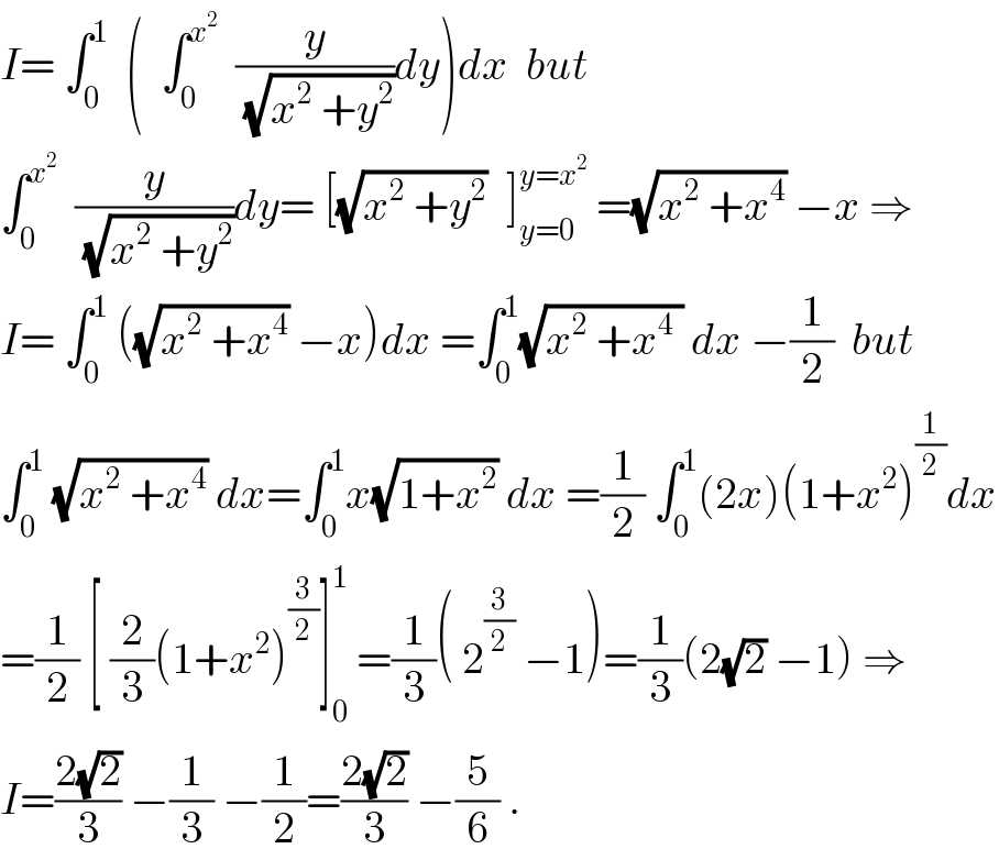 I= ∫_0 ^1   (  ∫_0 ^x^2    (y/(√(x^2  +y^2 )))dy)dx  but  ∫_0 ^x^2    (y/(√(x^2  +y^2 )))dy= [(√(x^2  +y^2 ))^ ]_(y=0) ^(y=x^2 )  =(√(x^2  +x^4 )) −x ⇒  I= ∫_0 ^1  ((√(x^2  +x^4 )) −x)dx =∫_0 ^1 (√(x^2  +x^4  )) dx −(1/2)  but  ∫_0 ^1  (√(x^2  +x^4 )) dx=∫_0 ^1 x(√(1+x^2 )) dx =(1/2) ∫_0 ^1 (2x)(1+x^2 )^(1/2) dx  =(1/2) [ (2/3)(1+x^2 )^(3/2) ]_0 ^1  =(1/3)( 2^(3/2)  −1)=(1/3)(2(√2) −1) ⇒  I=((2(√2))/3) −(1/3) −(1/2)=((2(√2))/3) −(5/6) .  