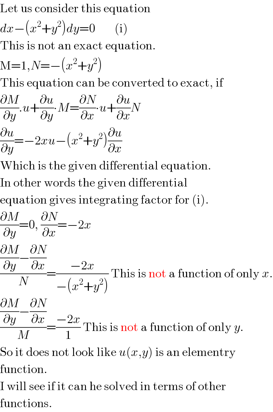 Let us consider this equation  dx−(x^2 +y^2 )dy=0        (i)  This is not an exact equation.   M=1,N=−(x^2 +y^2 )  This equation can be converted to exact, if  (∂M/∂y).u+(∂u/∂y)∙M=(∂N/∂x)∙u+(∂u/∂x)N  (∂u/∂y)=−2xu−(x^2 +y^2 )(∂u/∂x)  Which is the given differential equation.  In other words the given differential  equation gives integrating factor for (i).  (∂M/∂y)=0, (∂N/∂x)=−2x  (((∂M/∂y)−(∂N/∂x))/N)=((−2x)/(−(x^2 +y^2 ))) This is not a function of only x.  (((∂M/∂y)−(∂N/∂x))/M)=((−2x)/1) This is not a function of only y.  So it does not look like u(x,y) is an elementry  function.  I will see if it can he solved in terms of other  functions.  