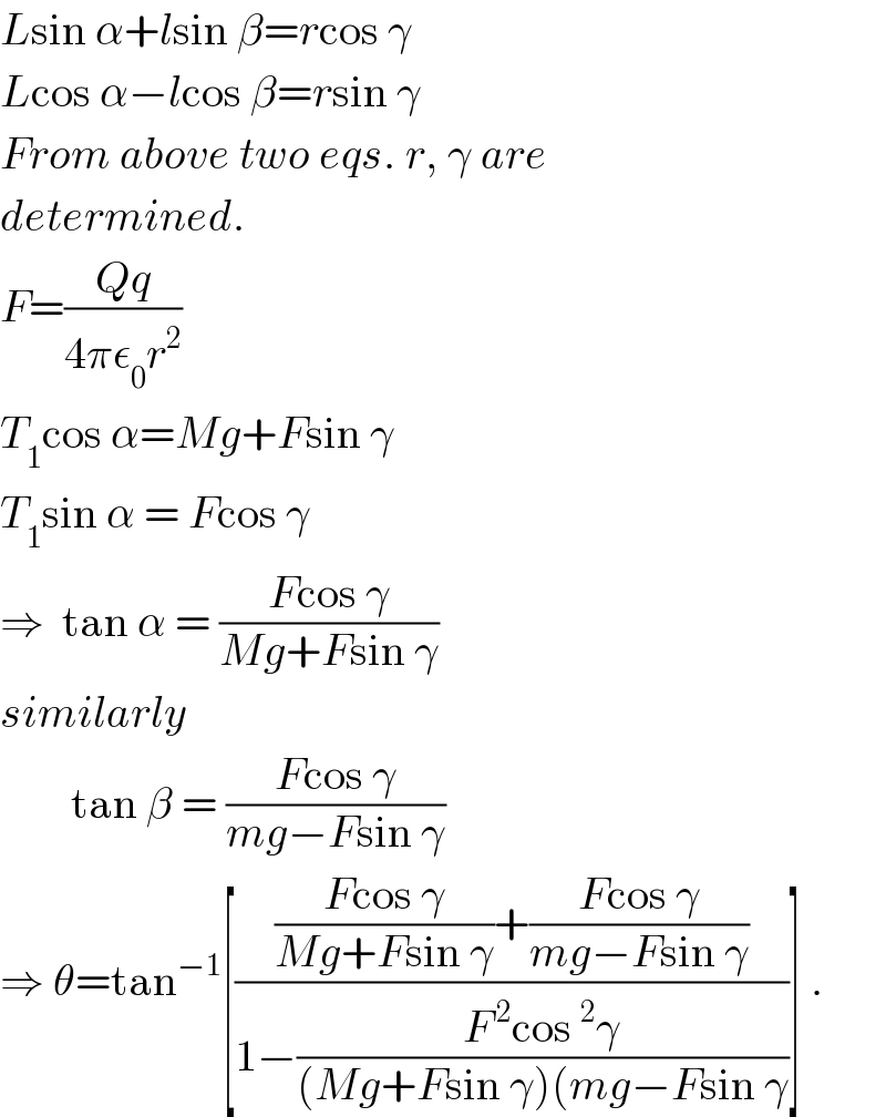 Lsin α+lsin β=rcos γ  Lcos α−lcos β=rsin γ  From above two eqs. r, γ are   determined.  F=((Qq)/(4πε_0 r^2 ))  T_1 cos α=Mg+Fsin γ  T_1 sin α = Fcos γ  ⇒  tan α = ((Fcos γ)/(Mg+Fsin γ))  similarly          tan β = ((Fcos γ)/(mg−Fsin γ))  ⇒ θ=tan^(−1) [((((Fcos γ)/(Mg+Fsin γ))+((Fcos γ)/(mg−Fsin γ)))/(1−((F^( 2) cos^2 γ)/((Mg+Fsin γ)(mg−Fsin γ))))] .  