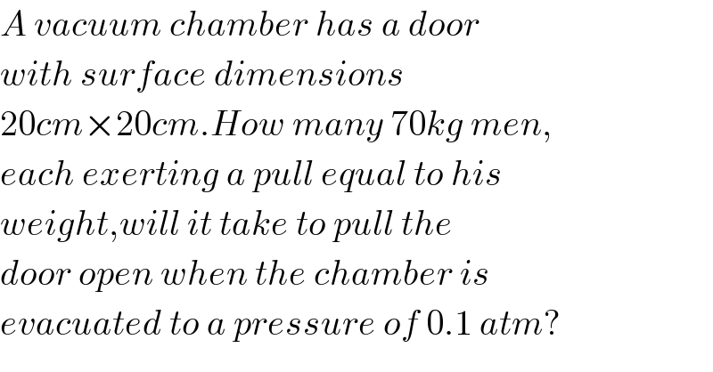 A vacuum chamber has a door  with surface dimensions  20cm×20cm.How many 70kg men,  each exerting a pull equal to his  weight,will it take to pull the  door open when the chamber is  evacuated to a pressure of 0.1 atm?  