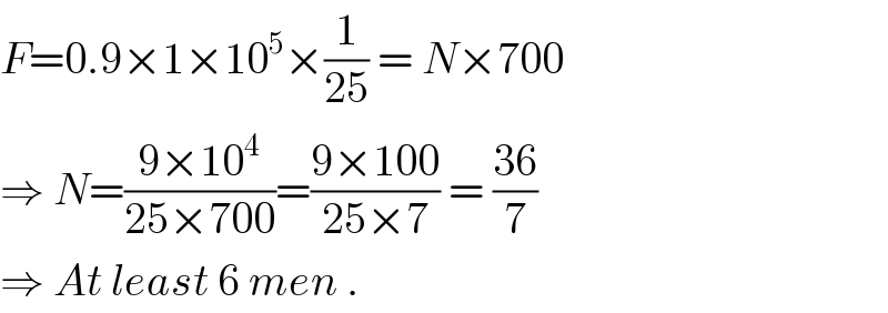 F=0.9×1×10^5 ×(1/(25)) = N×700  ⇒ N=((9×10^4 )/(25×700))=((9×100)/(25×7)) = ((36)/7)  ⇒ At least 6 men .  