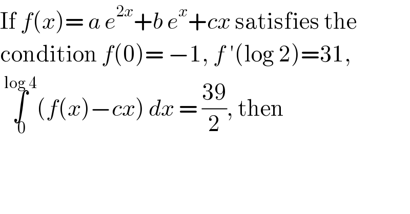 If f(x)= a e^(2x) +b e^x +cx satisfies the  condition f(0)= −1, f ′(log 2)=31,   ∫_( 0) ^(log 4) (f(x)−cx) dx = ((39)/2), then  