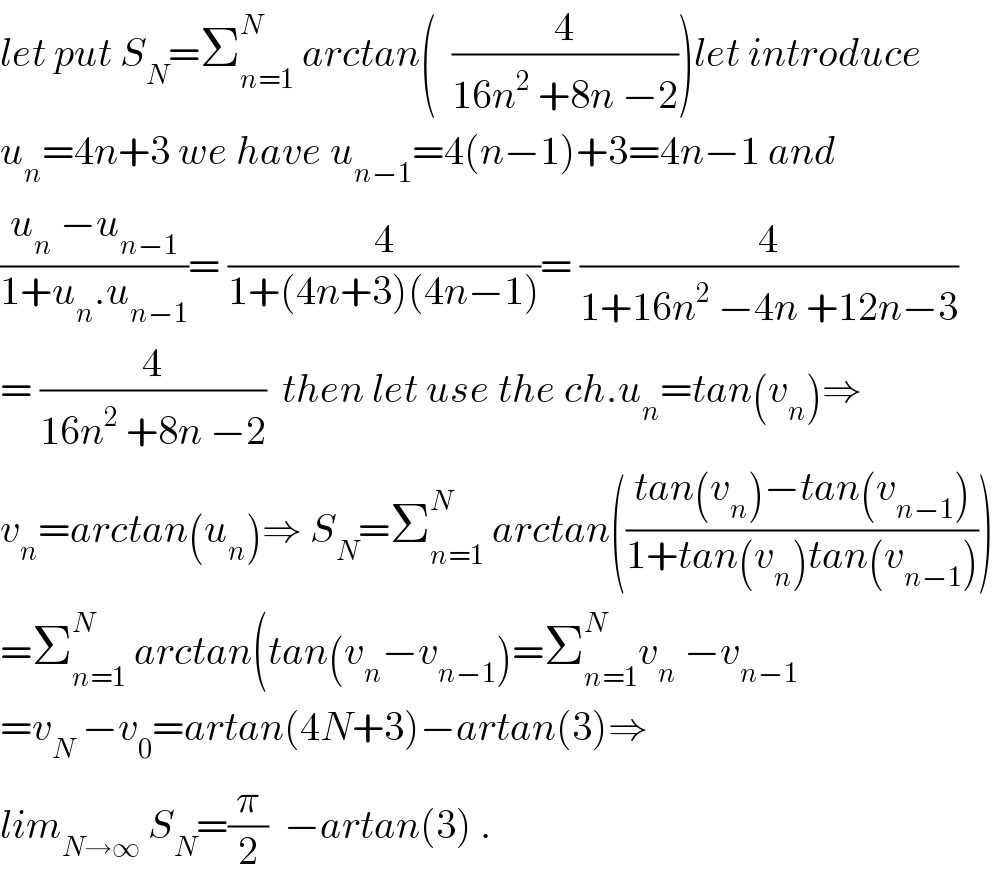 let put S_N =Σ_(n=1) ^N  arctan(  (4/(16n^2  +8n −2)))let introduce  u_n =4n+3 we have u_(n−1) =4(n−1)+3=4n−1 and  ((u_n  −u_(n−1) )/(1+u_n .u_(n−1) ))= (4/(1+(4n+3)(4n−1)))= (4/(1+16n^2  −4n +12n−3))  = (4/(16n^2  +8n −2))  then let use the ch.u_n =tan(v_n )⇒  v_n =arctan(u_n )⇒ S_N =Σ_(n=1) ^N  arctan(((tan(v_n )−tan(v_(n−1) ))/(1+tan(v_n )tan(v_(n−1) ))))  =Σ_(n=1) ^N  arctan(tan(v_n −v_(n−1) )=Σ_(n=1) ^N v_n  −v_(n−1)   =v_N  −v_0 =artan(4N+3)−artan(3)⇒  lim_(N→∞)  S_N =(π/2)  −artan(3) .  