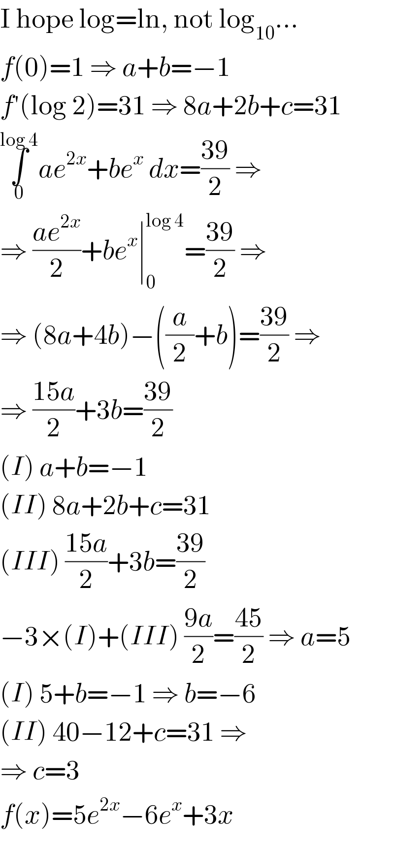 I hope log=ln, not log_(10) ...  f(0)=1 ⇒ a+b=−1  f′(log 2)=31 ⇒ 8a+2b+c=31  ∫_0 ^(log 4) ae^(2x) +be^x  dx=((39)/2) ⇒  ⇒ ((ae^(2x) )/2)+be^x ∣_0 ^(log 4) =((39)/2) ⇒  ⇒ (8a+4b)−((a/2)+b)=((39)/2) ⇒  ⇒ ((15a)/2)+3b=((39)/2)  (I) a+b=−1  (II) 8a+2b+c=31  (III) ((15a)/2)+3b=((39)/2)  −3×(I)+(III) ((9a)/2)=((45)/2) ⇒ a=5  (I) 5+b=−1 ⇒ b=−6  (II) 40−12+c=31 ⇒  ⇒ c=3  f(x)=5e^(2x) −6e^x +3x  