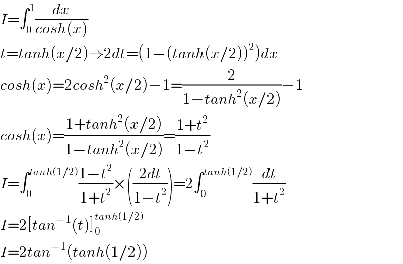 I=∫_0 ^1 (dx/(cosh(x)))  t=tanh(x/2)⇒2dt=(1−(tanh(x/2))^2 )dx  cosh(x)=2cosh^2 (x/2)−1=(2/(1−tanh^2 (x/2)))−1  cosh(x)=((1+tanh^2 (x/2))/(1−tanh^2 (x/2)))=((1+t^2 )/(1−t^2 ))  I=∫_0 ^(tanh(1/2)) ((1−t^2 )/(1+t^2 ))×(((2dt)/(1−t^2 )))=2∫_0 ^(tanh(1/2)) (dt/(1+t^2 ))  I=2[tan^(−1) (t)]_0 ^(tanh(1/2))   I=2tan^(−1) (tanh(1/2))  