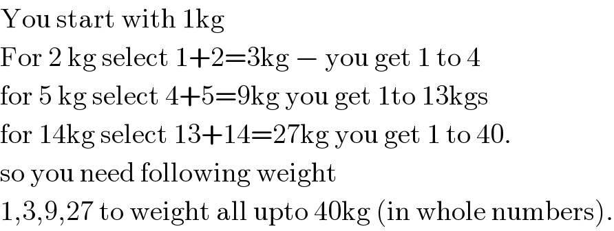 You start with 1kg  For 2 kg select 1+2=3kg − you get 1 to 4  for 5 kg select 4+5=9kg you get 1to 13kgs  for 14kg select 13+14=27kg you get 1 to 40.  so you need following weight  1,3,9,27 to weight all upto 40kg (in whole numbers).  