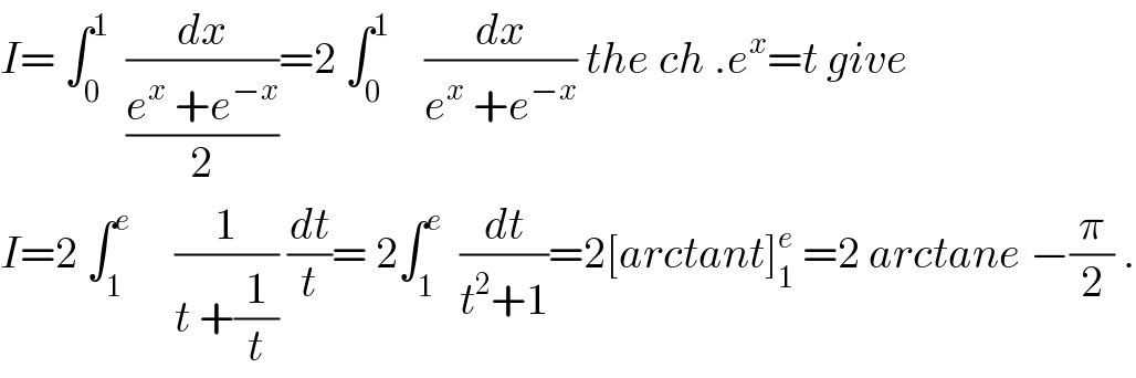 I= ∫_0 ^1   (dx/((e^x  +e^(−x) )/2))=2 ∫_0 ^1     (dx/(e^x  +e^(−x) )) the ch .e^x =t give  I=2 ∫_1 ^e      (1/(t +(1/t))) (dt/t)= 2∫_1 ^e   (dt/(t^2 +1))=2[arctant]_1 ^e  =2 arctane −(π/2) .  