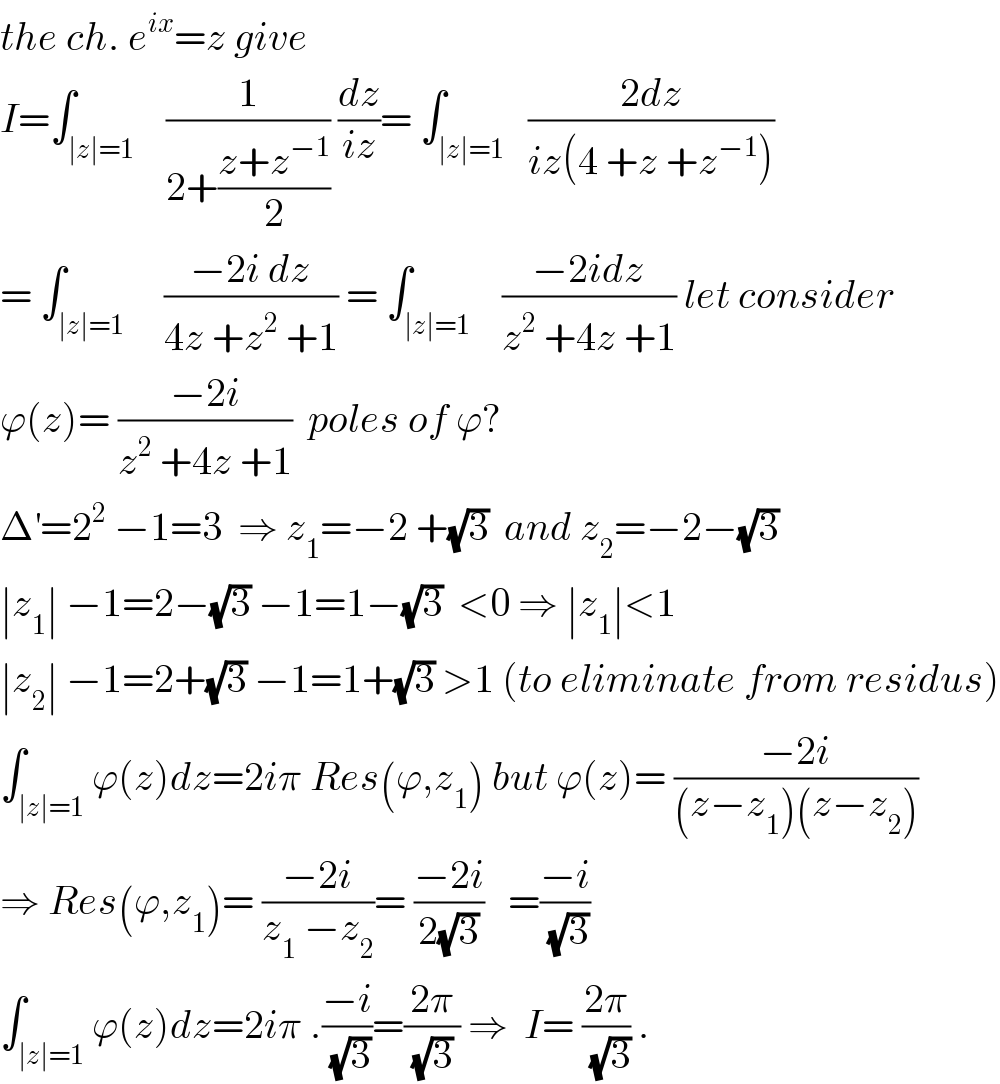 the ch. e^(ix) =z give  I=∫_(∣z∣=1)    (1/(2+((z+z^(−1) )/2))) (dz/(iz))= ∫_(∣z∣=1)   ((2dz)/(iz(4 +z +z^(−1) )))  = ∫_(∣z∣=1)     ((−2i dz)/(4z +z^2  +1)) = ∫_(∣z∣=1)    ((−2idz)/(z^2  +4z +1)) let consider  ϕ(z)= ((−2i)/(z^2  +4z +1))  poles of ϕ?  Δ^′ =2^2  −1=3  ⇒ z_1 =−2 +(√3)  and z_2 =−2−(√3)    ∣z_1 ∣ −1=2−(√3) −1=1−(√3)  <0 ⇒ ∣z_1 ∣<1  ∣z_2 ∣ −1=2+(√3) −1=1+(√3) >1 (to eliminate from residus)  ∫_(∣z∣=1) ϕ(z)dz=2iπ Res(ϕ,z_1 ) but ϕ(z)= ((−2i)/((z−z_1 )(z−z_2 )))  ⇒ Res(ϕ,z_1 )= ((−2i)/(z_1  −z_2 ))= ((−2i)/(2(√3)))   =((−i)/(√3))  ∫_(∣z∣=1) ϕ(z)dz=2iπ .((−i)/(√3))=((2π)/((√3) )) ⇒  I= ((2π)/(√3)) .  