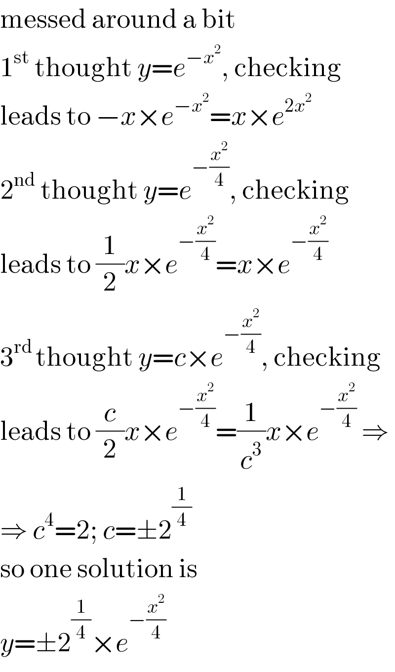 messed around a bit  1^(st)  thought y=e^(−x^2 ) , checking  leads to −x×e^(−x^2 ) =x×e^(2x^2 )   2^(nd)  thought y=e^(−(x^2 /4)) , checking  leads to (1/2)x×e^(−(x^2 /4)) =x×e^(−(x^2 /4))   3^(rd ) thought y=c×e^(−(x^2 /4)) , checking  leads to (c/2)x×e^(−(x^2 /4)) =(1/c^3 )x×e^(−(x^2 /4))  ⇒  ⇒ c^4 =2; c=±2^(1/4)   so one solution is  y=±2^(1/4) ×e^(−(x^2 /4))   