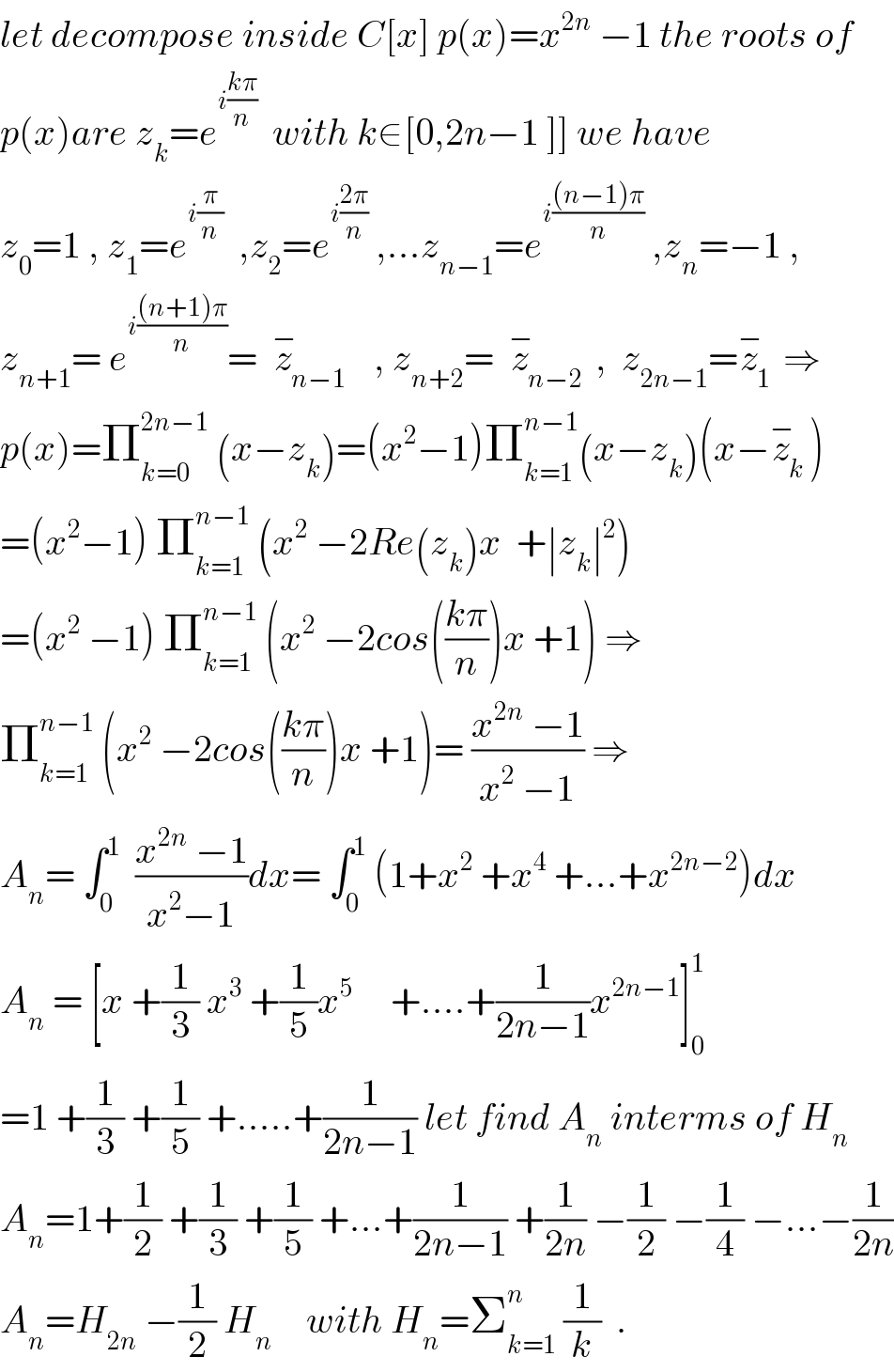 let decompose inside C[x] p(x)=x^(2n)  −1 the roots of  p(x)are z_k =e^(i((kπ)/n))   with k∈[0,2n−1 ]] we have  z_0 =1 , z_1 =e^(i(π/n))   ,z_2 =e^(i((2π)/n))  ,...z_(n−1) =e^(i(((n−1)π)/n))  ,z_n =−1 ,  z_(n+1) = e^(i(((n+1)π)/n)) =  z_(n−1) ^−    , z_(n+2) =  z_(n−2) ^−  ,  z_(2n−1) =z_1 ^−  ⇒  p(x)=Π_(k=0) ^(2n−1)  (x−z_k )=(x^2 −1)Π_(k=1) ^(n−1) (x−z_k )(x−z_k ^− )  =(x^2 −1) Π_(k=1) ^(n−1)  (x^2  −2Re(z_k )x  +∣z_k ∣^2 )  =(x^2  −1) Π_(k=1) ^(n−1)  (x^2  −2cos(((kπ)/n))x +1) ⇒  Π_(k=1) ^(n−1)  (x^2  −2cos(((kπ)/n))x +1)= ((x^(2n)  −1)/(x^2  −1)) ⇒  A_n = ∫_0 ^1   ((x^(2n)  −1)/(x^2 −1))dx= ∫_0 ^1  (1+x^2  +x^4  +...+x^(2n−2) )dx  A_n  = [x +(1/3) x^3  +(1/5)x^5      +....+(1/(2n−1))x^(2n−1) ]_0 ^1   =1 +(1/3) +(1/5) +.....+(1/(2n−1)) let find A_n  interms of H_n   A_n =1+(1/2) +(1/3) +(1/5) +...+(1/(2n−1)) +(1/(2n)) −(1/2) −(1/4) −...−(1/(2n))  A_n =H_(2n)  −(1/2) H_(n )     with H_n =Σ_(k=1) ^n  (1/k)  .  