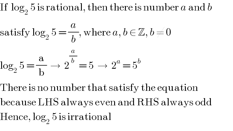 If  log_2  5 is rational, then there is number a and b  satisfy log_2  5 = (a/b), where a, b ∈ Z, b ≠ 0  log_2  5 = (a/b)  →  2^(a/b)  = 5  →  2^a  = 5^b   There is no number that satisfy the equation  because LHS always even and RHS always odd  Hence, log_2  5 is irrational  