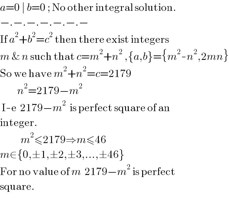 a=0 ∣ b=0 ; No other integral solution.  −.−.−.−.−.−.−  If a^2 +b^2 =c^2  then there exist integers  m & n such that c=m^2 +n^2  ,{a,b}={m^2 -n^2 ,2mn}  So we have m^2 +n^2 =c=2179            n^2 =2179−m^2    I-e  2179−m^2   is perfect square of an  integer.              m^2 ≤2179⇒m≤46  m∈{0,±1,±2,±3,...,±46}  For no value of m  2179−m^2  is perfect  square.    