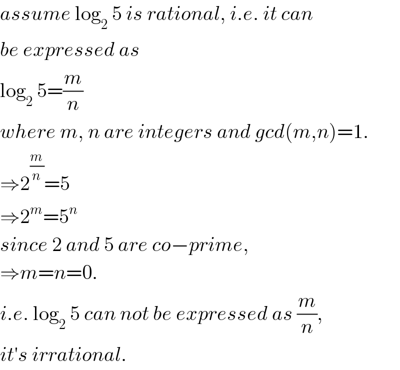 assume log_2  5 is rational, i.e. it can  be expressed as   log_2  5=(m/n)  where m, n are integers and gcd(m,n)=1.  ⇒2^(m/n) =5  ⇒2^m =5^n   since 2 and 5 are co−prime,  ⇒m=n=0.  i.e. log_2  5 can not be expressed as (m/n),  it′s irrational.  