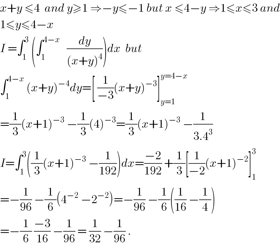 x+y ≤4  and y≥1 ⇒−y≤−1 but x ≤4−y ⇒1≤x≤3 and  1≤y≤4−x  I =∫_1 ^3  (∫_1 ^(4−x)    (dy/((x+y)^4 )))dx  but  ∫_1 ^(4−x)  (x+y)^(−4) dy=[ (1/(−3))(x+y)^(−3) ]_(y=1) ^(y=4−x)   =(1/3)(x+1)^(−3)  −(1/3)(4)^(−3) =(1/3)(x+1)^(−3)  −(1/(3.4^3 ))  I=∫_1 ^3 ((1/3)(x+1)^(−3)  −(1/(192)))dx=((−2)/(192)) +(1/3)[(1/(−2))(x+1)^(−2) ]_1 ^3   =−(1/(96)) −(1/6)(4^(−2)  −2^(−2) )=−(1/(96)) −(1/6)((1/(16)) −(1/4))  =−(1/6) ((−3)/(16)) −(1/(96)) = (1/(32)) −(1/(96)) .  