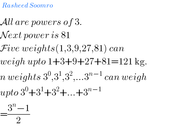 ^(Rasheed Soomro)   All are powers of 3.  Next power is 81  Five weights(1,3,9,27,81) can  weigh upto 1+3+9+27+81=121 kg.  n weights 3^0 ,3^1 ,3^2 ,...3^(n−1)  can weigh  upto 3^0 +3^1 +3^2 +...+3^(n−1)   =((3^n −1)/2)   