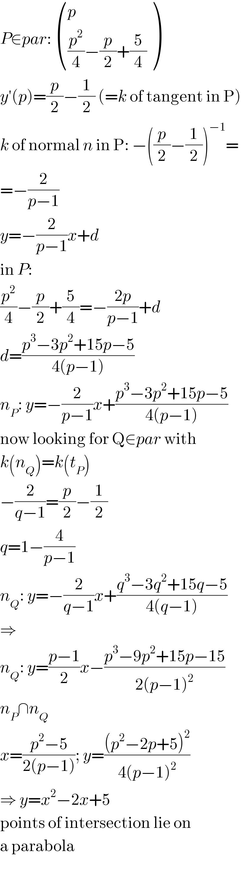 P∈par:  ((p),(((p^2 /4)−(p/2)+(5/4))) )  y′(p)=(p/2)−(1/2) (=k of tangent in P)  k of normal n in P: −((p/2)−(1/2))^(−1) =  =−(2/(p−1))  y=−(2/(p−1))x+d  in P:  (p^2 /4)−(p/2)+(5/4)=−((2p)/(p−1))+d  d=((p^3 −3p^2 +15p−5)/(4(p−1)))  n_P : y=−(2/(p−1))x+((p^3 −3p^2 +15p−5)/(4(p−1)))  now looking for Q∈par with  k(n_Q )=k(t_P )  −(2/(q−1))=(p/2)−(1/2)  q=1−(4/(p−1))  n_Q : y=−(2/(q−1))x+((q^3 −3q^2 +15q−5)/(4(q−1)))  ⇒  n_Q : y=((p−1)/2)x−((p^3 −9p^2 +15p−15)/(2(p−1)^2 ))  n_P ∩n_Q   x=((p^2 −5)/(2(p−1))); y=(((p^2 −2p+5)^2 )/(4(p−1)^2 ))  ⇒ y=x^2 −2x+5  points of intersection lie on  a parabola  
