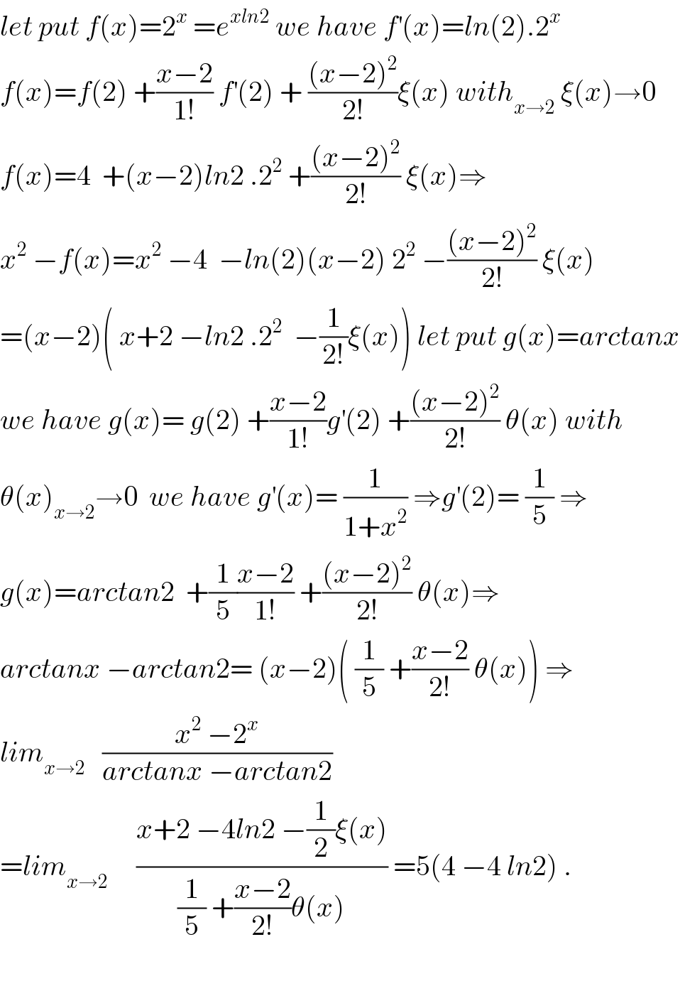 let put f(x)=2^x  =e^(xln2)  we have f^′ (x)=ln(2).2^x   f(x)=f(2) +((x−2)/(1!)) f^′ (2) + (((x−2)^2 )/(2!))ξ(x) with_(x→2)  ξ(x)→0  f(x)=4  +(x−2)ln2 .2^2  +(((x−2)^2 )/(2!)) ξ(x)⇒  x^2  −f(x)=x^2  −4  −ln(2)(x−2) 2^2  −(((x−2)^2 )/(2!)) ξ(x)  =(x−2)( x+2 −ln2 .2^2   −(1/(2!))ξ(x)) let put g(x)=arctanx  we have g(x)= g(2) +((x−2)/(1!))g^′ (2) +(((x−2)^2 )/(2!)) θ(x) with  θ(x)_(x→2) →0  we have g^′ (x)= (1/(1+x^2 )) ⇒g^′ (2)= (1/5) ⇒  g(x)=arctan2  +(1/5)((x−2)/(1!)) +(((x−2)^2 )/(2!)) θ(x)⇒  arctanx −arctan2= (x−2)( (1/5) +((x−2)/(2!)) θ(x)) ⇒  lim_(x→2)    ((x^2  −2^x )/(arctanx −arctan2))  =lim_(x→2)      ((x+2 −4ln2 −(1/2)ξ(x))/((1/5) +((x−2)/(2!))θ(x))) =5(4 −4 ln2) .          