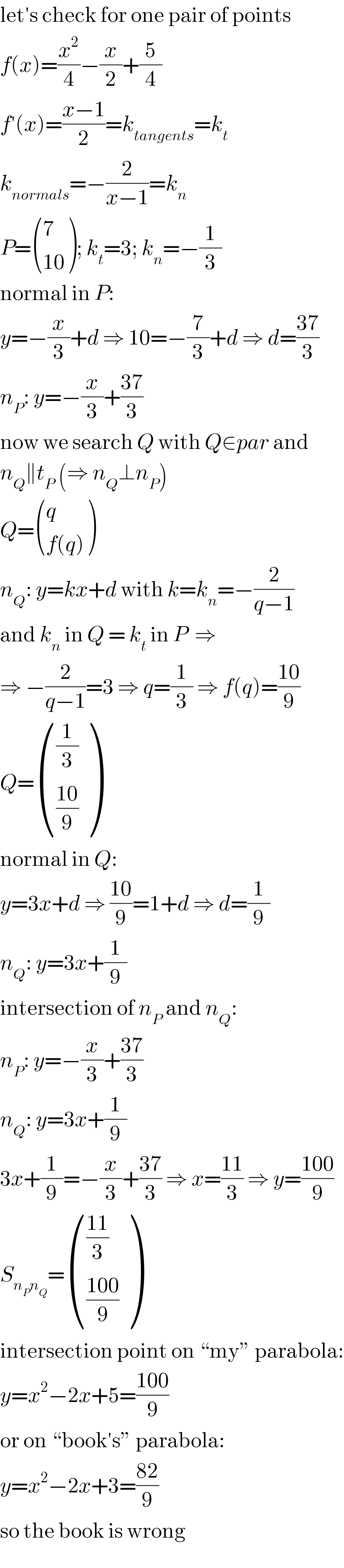 let′s check for one pair of points  f(x)=(x^2 /4)−(x/2)+(5/4)  f′(x)=((x−1)/2)=k_(tangents) =k_t   k_(normals) =−(2/(x−1))=k_n   P= ((7),((10)) ); k_t =3; k_n =−(1/3)  normal in P:  y=−(x/3)+d ⇒ 10=−(7/3)+d ⇒ d=((37)/3)  n_P : y=−(x/3)+((37)/3)  now we search Q with Q∈par and  n_Q ∥t_P  (⇒ n_Q ⊥n_P )  Q= ((q),((f(q))) )  n_Q : y=kx+d with k=k_n =−(2/(q−1))  and k_n  in Q = k_t  in P  ⇒  ⇒ −(2/(q−1))=3 ⇒ q=(1/3) ⇒ f(q)=((10)/9)  Q= (((1/3)),(((10)/9)) )  normal in Q:  y=3x+d ⇒ ((10)/9)=1+d ⇒ d=(1/9)  n_Q : y=3x+(1/9)  intersection of n_P  and n_Q :  n_P : y=−(x/3)+((37)/3)  n_Q : y=3x+(1/9)  3x+(1/9)=−(x/3)+((37)/3) ⇒ x=((11)/3) ⇒ y=((100)/9)  S_(n_P n_Q ) = ((((11)/3)),(((100)/9)) )  intersection point on “my” parabola:  y=x^2 −2x+5=((100)/9)   or on “book′s” parabola:  y=x^2 −2x+3=((82)/9)  so the book is wrong  