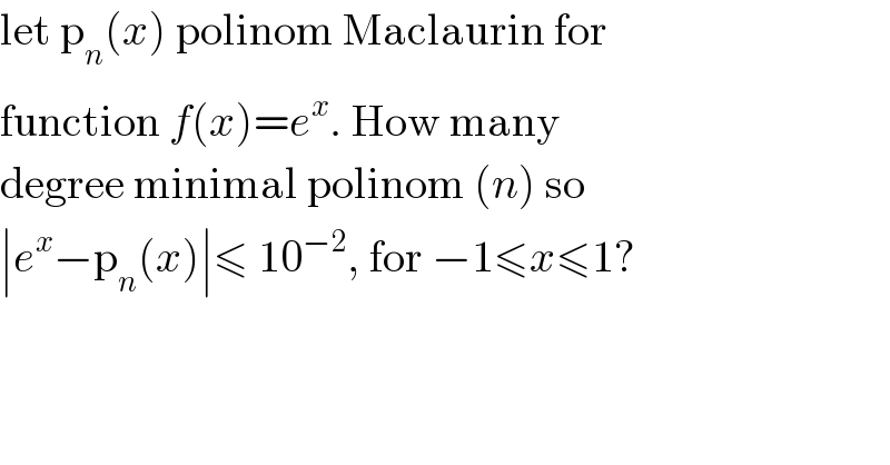 let p_n (x) polinom Maclaurin for  function f(x)=e^x . How many  degree minimal polinom (n) so  ∣e^x −p_n (x)∣≤ 10^(−2) , for −1≤x≤1?  