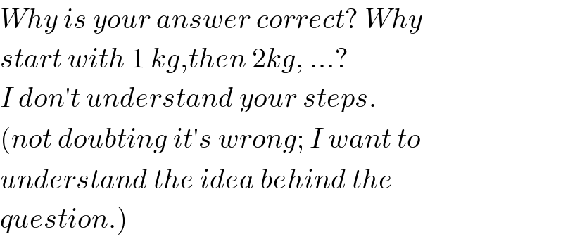 Why is your answer correct? Why  start with 1 kg,then 2kg, ...?  I don′t understand your steps.  (not doubting it′s wrong; I want to  understand the idea behind the  question.)  