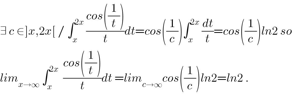 ∃ c ∈]x,2x[ / ∫_x ^(2x)  ((cos((1/t)))/t)dt=cos((1/c))∫_x ^(2x)  (dt/t)=cos((1/c))ln2 so  lim_(x→∞)  ∫_x ^(2x)   ((cos((1/t)))/t)dt =lim_(c→∞) cos((1/c))ln2=ln2 .  