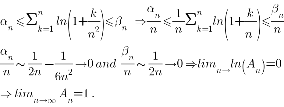 α_n  ≤Σ_(k=1) ^n  ln(1+(k/n^2 ))≤β_n    ⇒(α_n /n) ≤(1/n)Σ_(k=1) ^n ln(1+(k/n^ ))≤(β_n /n)  (α_n /n) ∼ (1/(2n)) −(1/(6n^2 )) →0 and  (β_n /n) ∼ (1/(2n)) →0 ⇒lim_(n→) ln(A_n )=0  ⇒ lim_(n→∞)  A_n =1 .  