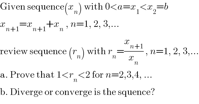 Given sequence(x_n ) with 0<a=x_1 <x_2 =b  x_(n+1) =x_(n+1) +x_n  , n=1, 2, 3,...  review sequence (r_n ) with r_n =(x_(n+1) /x_n ) , n=1, 2, 3,...  a. Prove that 1<r_n <2 for n=2,3,4, ...  b. Diverge or converge is the squence?  