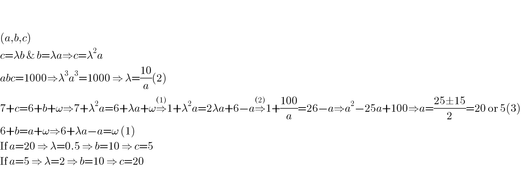     (a,b,c)  c=λb & b=λa⇒c=λ^2 a  abc=1000⇒λ^3 a^3 =1000 ⇒ λ=((10)/a)(2)  7+c=6+b+ω⇒7+λ^2 a=6+λa+ω⇒^((1)) 1+λ^2 a=2λa+6−a⇒^((2)) 1+((100)/a)=26−a⇒a^2 −25a+100⇒a=((25±15)/2)=20 or 5(3)  6+b=a+ω⇒6+λa−a=ω (1)  If a=20 ⇒ λ=0.5 ⇒ b=10 ⇒ c=5  If a=5 ⇒ λ=2 ⇒ b=10 ⇒ c=20  