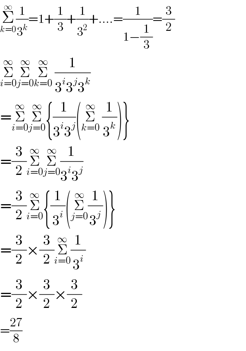 Σ_(k=0) ^∞ (1/3^k )=1+(1/3)+(1/3^2 )+....=(1/(1−(1/3)))=(3/2)  Σ_(i=0) ^∞ Σ_(j=0) ^∞ Σ_(k=0) ^∞  (1/(3^i 3^j 3^k ))  =Σ_(i=0) ^∞ Σ_(j=0) ^∞ {(1/(3^i 3^j ))(Σ_(k=0) ^∞  (1/3^k ))}  =(3/2)Σ_(i=0) ^∞ Σ_(j=0) ^∞ (1/(3^i 3^j ))  =(3/2)Σ_(i=0) ^∞ {(1/3^i )(Σ_(j=0) ^∞ (1/3^j ))}  =(3/2)×(3/2)Σ_(i=0) ^∞ (1/3^i )  =(3/2)×(3/2)×(3/2)  =((27)/8)  