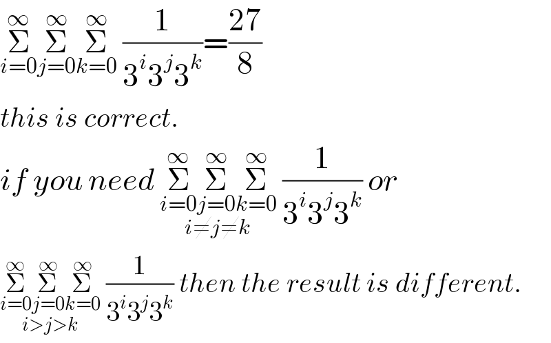 Σ_(i=0) ^∞ Σ_(j=0) ^∞ Σ_(k=0) ^∞  (1/(3^i 3^j 3^k ))=((27)/8)  this is correct.  if you need Σ_(i=0) ^∞ Σ_(j=0) ^∞ Σ_(k=0) ^∞ _(i≠j≠k)  (1/(3^i 3^j 3^k )) or  Σ_(i=0) ^∞ Σ_(j=0) ^∞ Σ_(k=0) ^∞ _(i>j>k)  (1/(3^i 3^j 3^k )) then the result is different.  