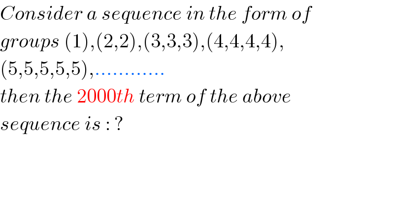 Consider a sequence in the form of  groups (1),(2,2),(3,3,3),(4,4,4,4),  (5,5,5,5,5),............  then the 2000th term of the above   sequence is : ?  
