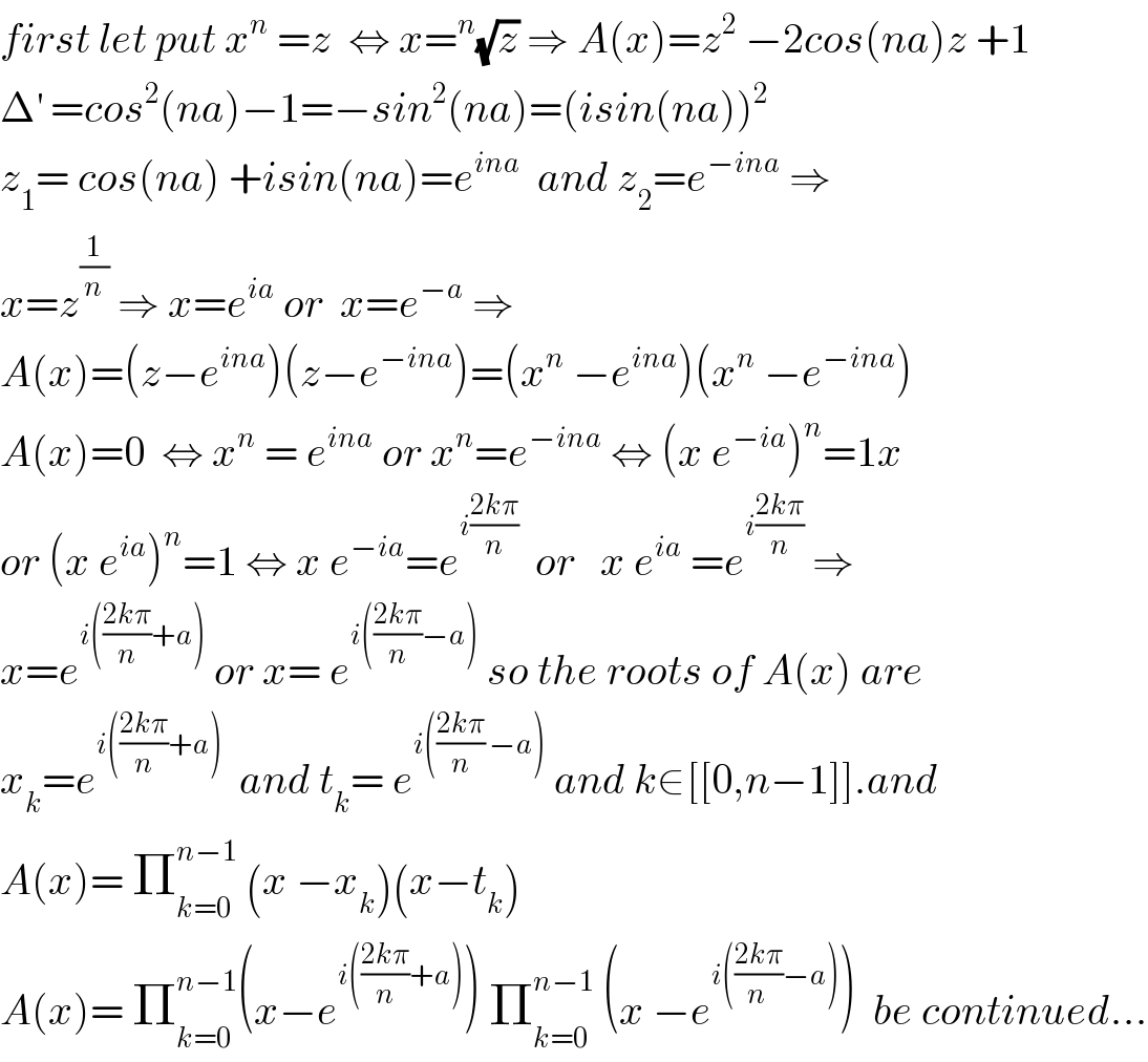 first let put x^n  =z  ⇔ x=^n (√z) ⇒ A(x)=z^2  −2cos(na)z +1  Δ^′  =cos^2 (na)−1=−sin^2 (na)=(isin(na))^2   z_1 = cos(na) +isin(na)=e^(ina)   and z_2 =e^(−ina)  ⇒  x=z^(1/n)  ⇒ x=e^(ia)  or  x=e^(−a)  ⇒  A(x)=(z−e^(ina) )(z−e^(−ina) )=(x^n  −e^(ina) )(x^n  −e^(−ina) )  A(x)=0  ⇔ x^n  = e^(ina)  or x^n =e^(−ina)  ⇔ (x e^(−ia) )^n =1x  or (x e^(ia) )^n =1 ⇔ x e^(−ia) =e^(i((2kπ)/n))   or   x e^(ia)  =e^(i((2kπ)/n))  ⇒  x=e^(i(((2kπ)/n)+a))  or x= e^(i(((2kπ)/n)−a))  so the roots of A(x) are  x_k =e^(i(((2kπ)/n)+a))   and t_k = e^(i(((2kπ)/n) −a))  and k∈[[0,n−1]].and  A(x)= Π_(k=0) ^(n−1)  (x −x_k )(x−t_k )  A(x)= Π_(k=0) ^(n−1) (x−e^(i(((2kπ)/n)+a)) ) Π_(k=0) ^(n−1)  (x −e^(i(((2kπ)/(n ))−a)) )  be continued...  