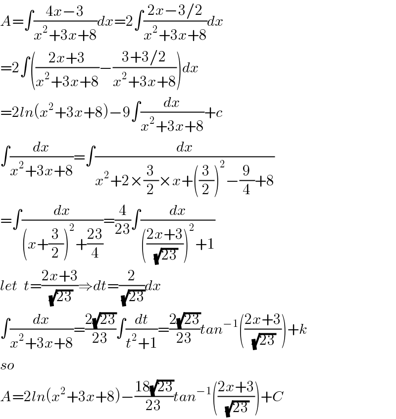 A=∫((4x−3)/(x^2 +3x+8))dx=2∫((2x−3/2)/(x^2 +3x+8))dx  =2∫(((2x+3)/(x^2 +3x+8))−((3+3/2)/(x^2 +3x+8)))dx  =2ln(x^2 +3x+8)−9∫(dx/(x^2 +3x+8))+c  ∫(dx/(x^2 +3x+8))=∫(dx/(x^2 +2×(3/2)×x+((3/2))^2 −(9/4)+8))  =∫(dx/((x+(3/2))^2 +((23)/4)))=(4/(23))∫(dx/((((2x+3)/(√(23))))^2 +1))  let  t=((2x+3)/(√(23)))⇒dt=(2/(√(23)))dx  ∫(dx/(x^2 +3x+8))=((2(√(23)))/(23))∫(dt/(t^2 +1))=((2(√(23)))/(23))tan^(−1) (((2x+3)/(√(23))))+k  so   A=2ln(x^2 +3x+8)−((18(√(23)))/(23))tan^(−1) (((2x+3)/(√(23))))+C  